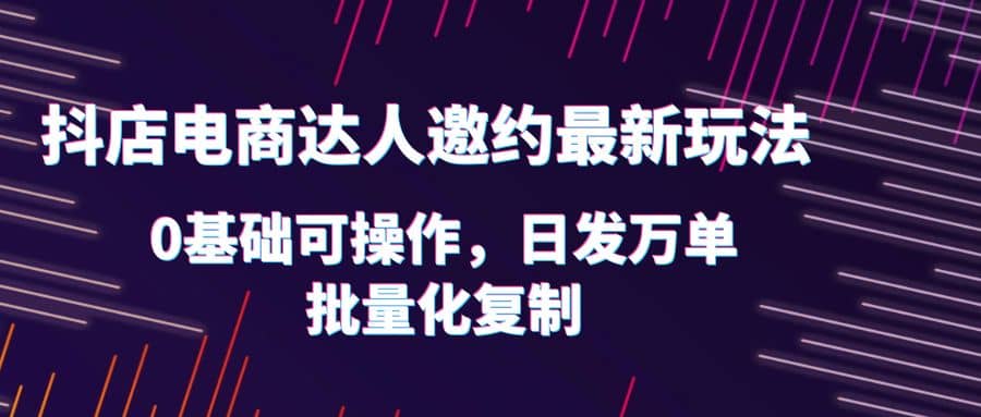 抖店电商达人邀约最新玩法，0基础可操作，日发万单，批量化复制_网创掘金