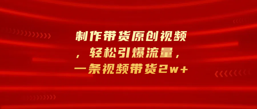 制作带货原创视频，轻松引爆流量，一条视频带货2w+_网创掘金