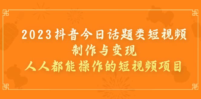 2023抖音今日话题类短视频制作与变现，人人都能操作的短视频项目_网创掘金