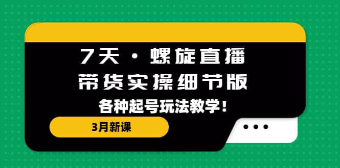 7天·螺旋直播·带货实操细节版：3月新课，各种起号玩法教学_网创掘金