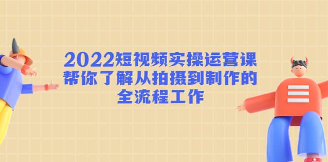 2022短视频实操运营课：帮你了解从拍摄到制作的全流程工作_网创掘金