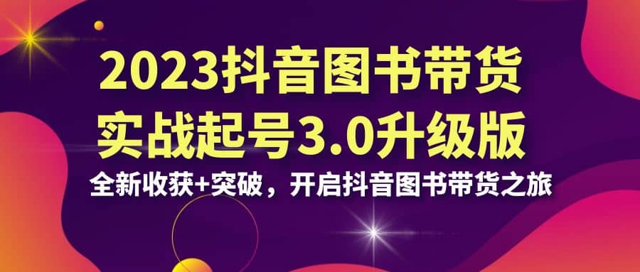 2023抖音 图书带货实战起号3.0升级版：全新收获+突破，开启抖音图书带货之旅_网创掘金