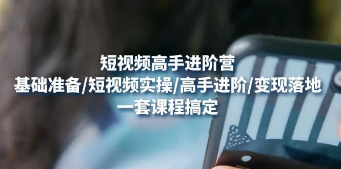 短视频高手进阶营：基础准备/短视频实操/高手进阶/变现落地，一套搞定_网创掘金