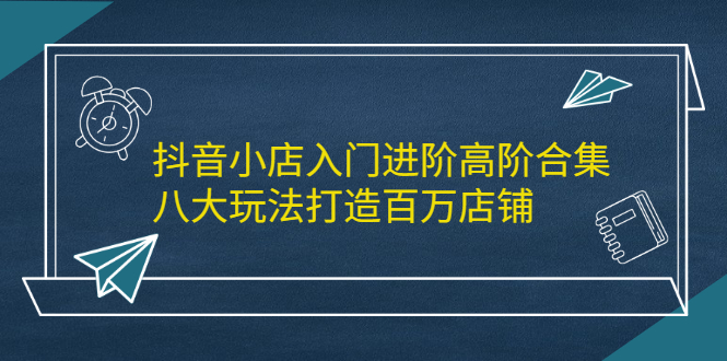 抖音小店入门进阶高阶合集，八大玩法打造百万店铺_网创掘金
