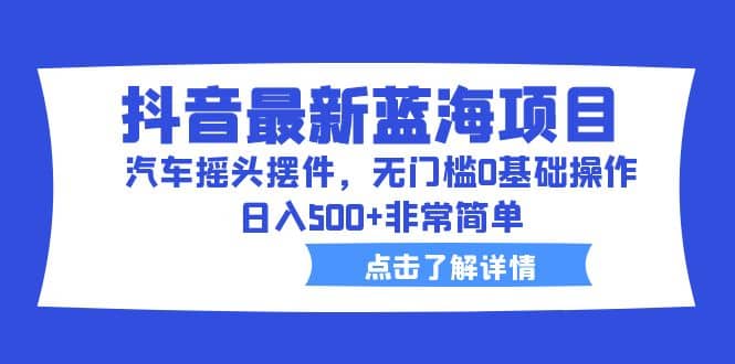 抖音最新蓝海项目，汽车摇头摆件，无门槛0基础操作，日入500+非常简单_网创掘金
