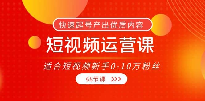 短视频运营课，适合短视频新手0-10万粉丝，快速起号产出优质内容（68节课）_网创掘金