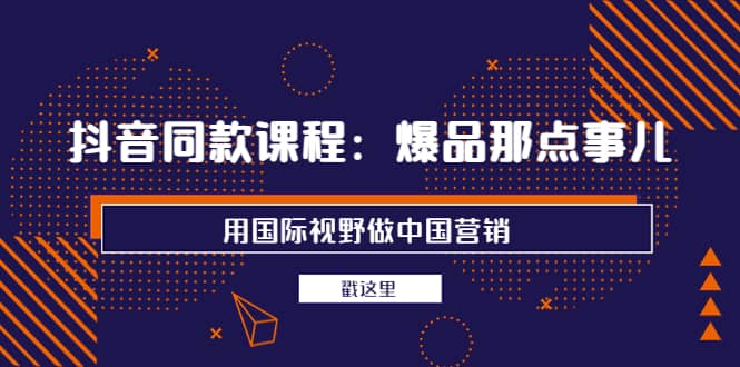 抖音同款课程：爆品那点事儿，用国际视野做中国营销（20节课）_网创掘金
