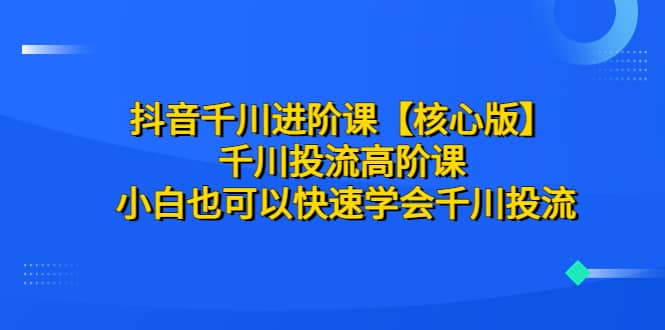 抖音千川进阶课【核心版】 千川投流高阶课 小白也可以快速学会千川投流_网创掘金