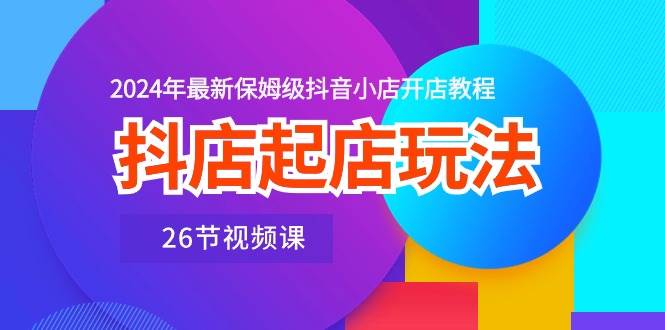抖店起店玩法，2024年最新保姆级抖音小店开店教程（26节视频课）_网创掘金