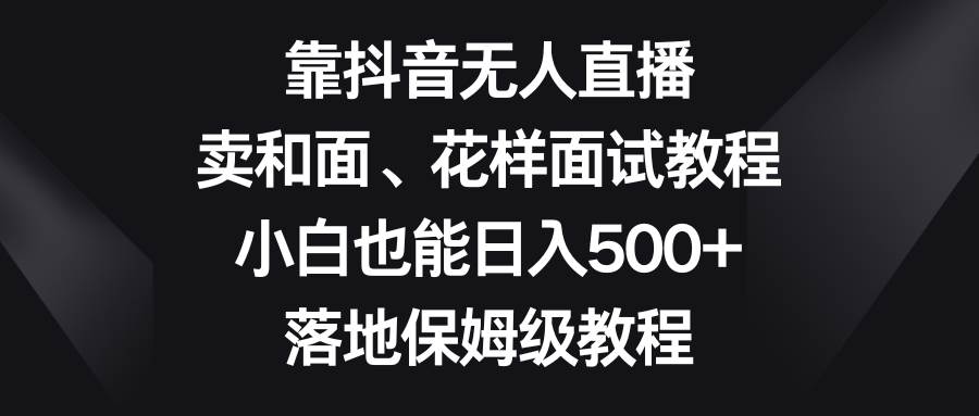 靠抖音无人直播，卖和面、花样面试教程，小白也能日入500+，落地保姆级教程_网创掘金