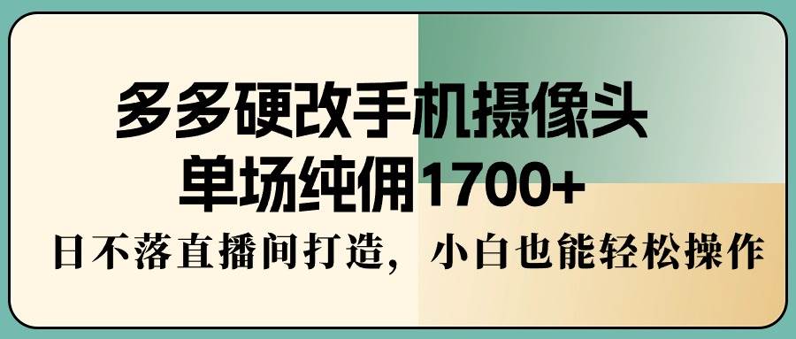多多硬改手机摄像头，单场纯佣1700+，日不落直播间打造，小白也能轻松操作_网创掘金