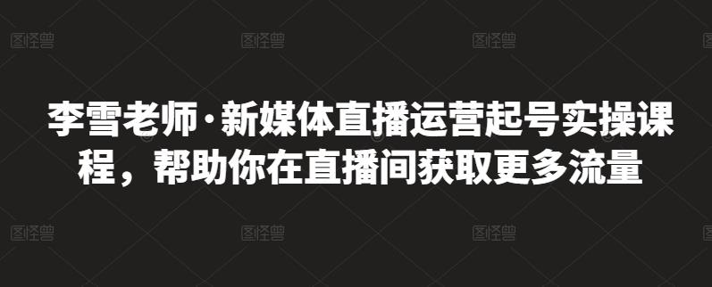李雪老师·新媒体直播运营起号实操课程，帮助你在直播间获取更多流量_网创掘金