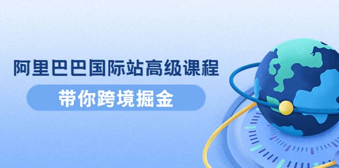 阿里巴巴国际站高级课程：带你跨境掘金，选品+优化+广告+推广_网创掘金