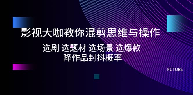 影视大咖教你混剪思维与操作：选剧 选题材 选场景 选爆款 降作品封抖概率_网创掘金