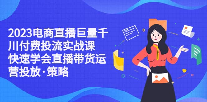 2023电商直播巨量千川付费投流实战课，快速学会直播带货运营投放·策略_网创掘金