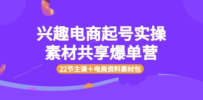 兴趣电商起号实操素材共享爆单营（22节主课＋电商资料素材包）_网创掘金