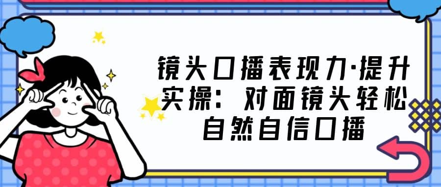 镜头口播表现力·提升实操：对面镜头轻松自然自信口播（23节课）_网创掘金