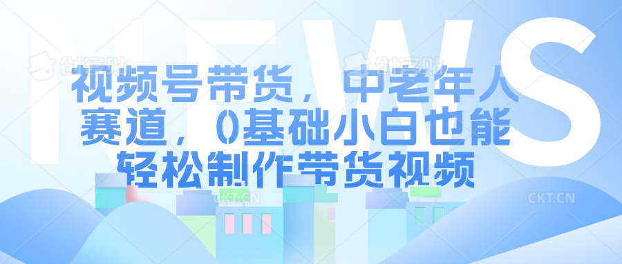 视频号带货，中老年人赛道，0基础小白也能轻松制作带货视频_网创掘金