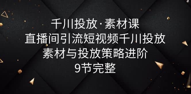 千川投放·素材课：直播间引流短视频千川投放素材与投放策略进阶，9节完整_网创掘金