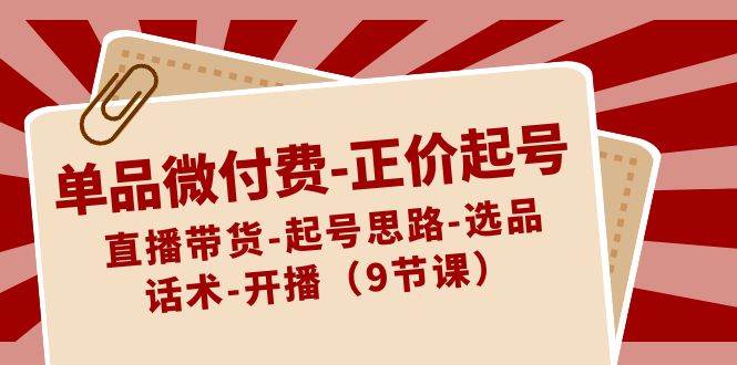 单品微付费-正价起号：直播带货-起号思路-选品-话术-开播（9节课）_网创掘金