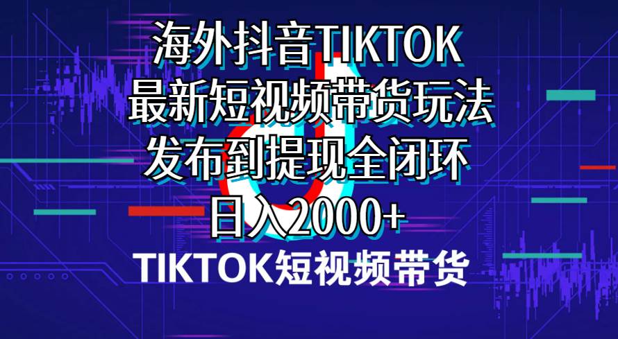 海外短视频带货，最新短视频带货玩法发布到提现全闭环，日入2000+_网创掘金