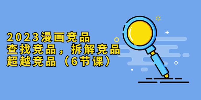 2023漫画竞品，查找竞品，拆解竞品，超越竞品（6节课）_网创掘金