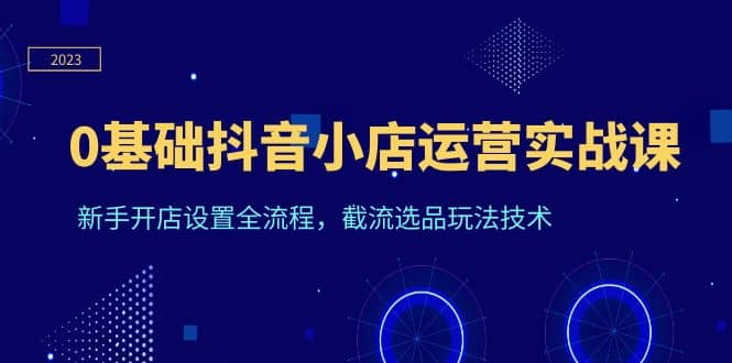 0基础抖音小店运营实战课，新手开店设置全流程，截流选品玩法技术_网创掘金