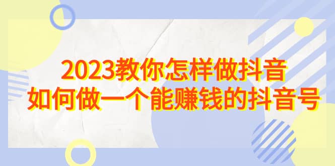 2023教你怎样做抖音，如何做一个能赚钱的抖音号（22节课）_网创掘金