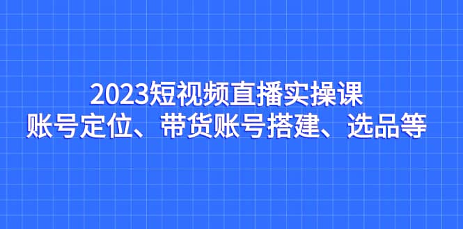 2023短视频直播实操课，账号定位、带货账号搭建、选品等_网创掘金