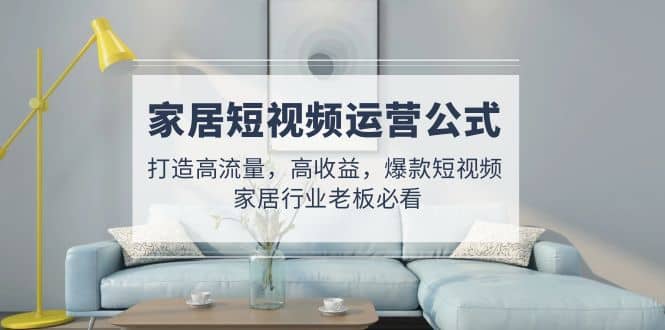 家居短视频运营公式：打造高流量，高收益，爆款短视频 家居行业老板必看_网创掘金