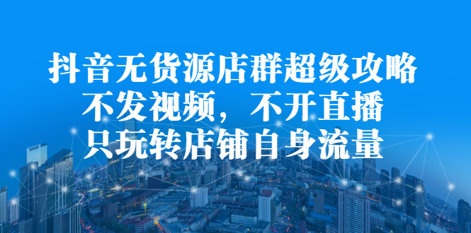 抖音无货源店群超级攻略：不发视频，不开直播，只玩转店铺自身流量_网创掘金