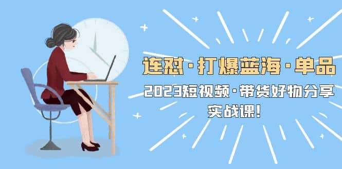 连怼·打爆蓝海·单品，2023短视频·带货好物分享·实战课_网创掘金