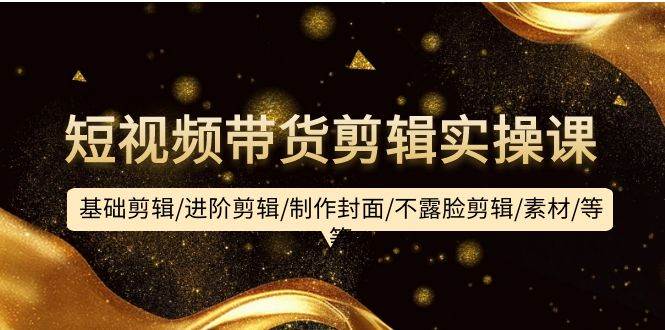 短视频带货剪辑实操课：基础剪辑/进阶剪辑/制作封面/不露脸剪辑/素材/等等_网创掘金