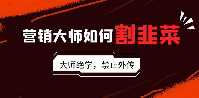 营销大师如何割韭菜：流量大师/讲故事大师/话术大师/卖货大师/成交大师/…_网创掘金