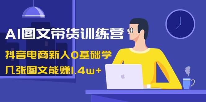 AI图文带货训练营：抖音电商新人0基础学，几张图文能赚1.4w+_网创掘金