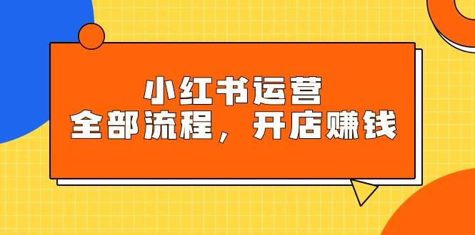 小红书运营全部流程，掌握小红书玩法规则，开店赚钱_网创掘金