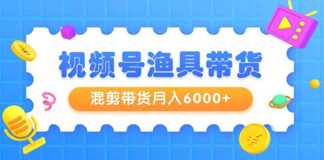 视频号渔具带货，混剪带货月入6000+，起号剪辑选品带货_网创掘金