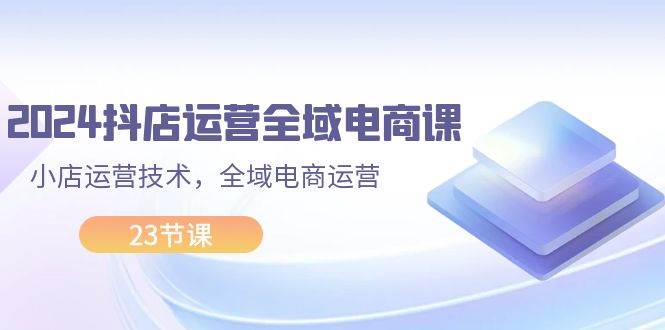 2024抖店运营-全域电商课，小店运营技术，全域电商运营（23节课）_网创掘金