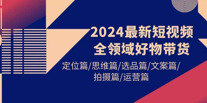 2024最新短视频全领域好物带货 定位篇/思维篇/选品篇/文案篇/拍摄篇/运营篇_网创掘金