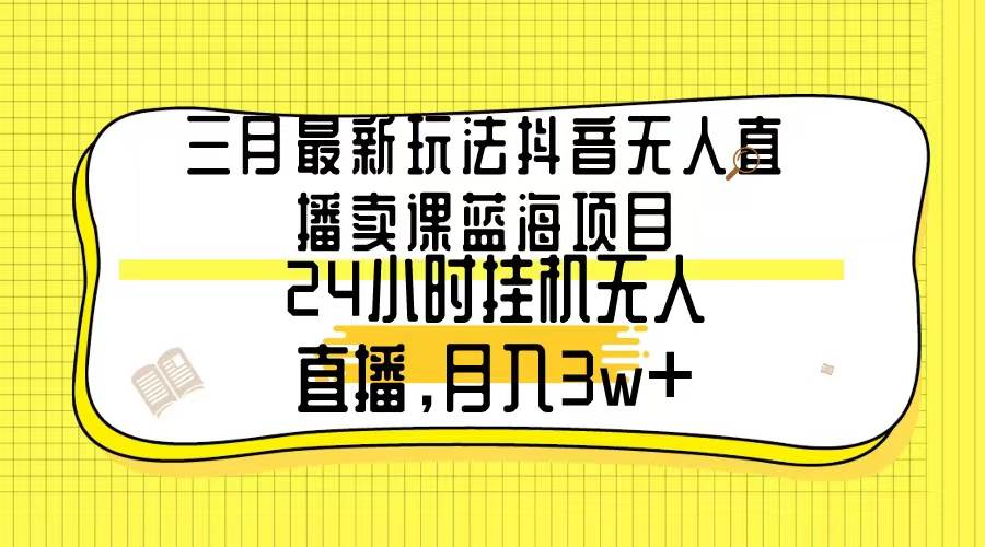 三月最新玩法抖音无人直播卖课蓝海项目，24小时无人直播，月入3w+_网创掘金