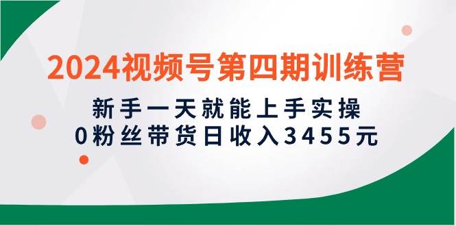 2024视频号第四期训练营，新手一天就能上手实操，0粉丝带货日收入3455元_网创掘金