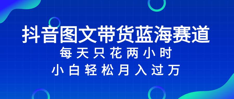 抖音图文带货蓝海赛道，每天只花2小时，小白轻松过万_网创掘金