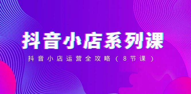 抖音小店-系列课，抖音小店运营全攻略（8节课）_网创掘金