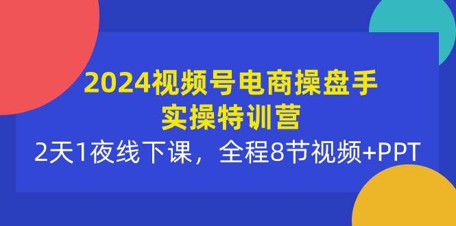 2024视频号电商操盘手实操特训营：2天1夜线下课，全程8节视频+PPT_网创掘金