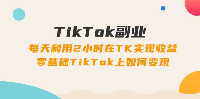 TikTok副业：每天利用2小时在TK实现收益，零基础TikTok上如何变现，34节程_网创掘金