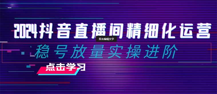 2024抖音直播间精细化运营：稳号放量实操进阶 选品/排品/起号/小店随心推/千川付费如何去投放_网创掘金