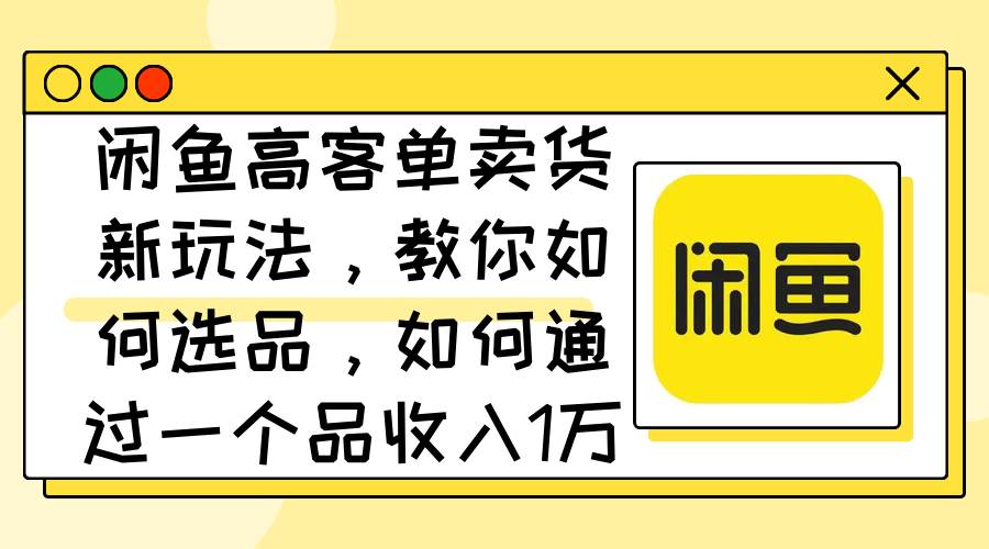 闲鱼高客单卖货新玩法，教你如何选品，如何通过一个品收入1万+_网创掘金