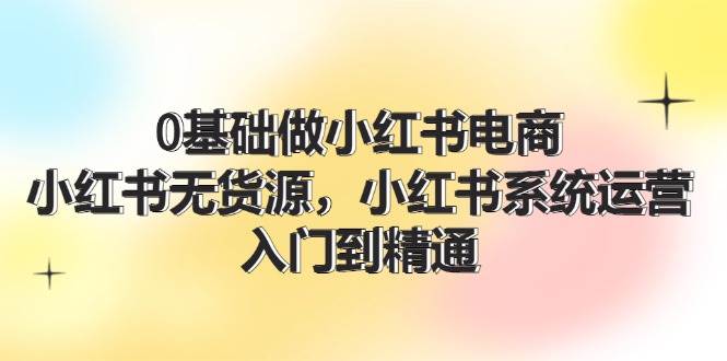 0基础做小红书电商，小红书无货源，小红书系统运营，入门到精通 (70节)_网创掘金