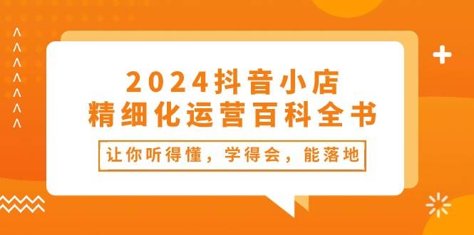 2024抖音小店-精细化运营百科全书：让你听得懂，学得会，能落地（34节课）_网创掘金