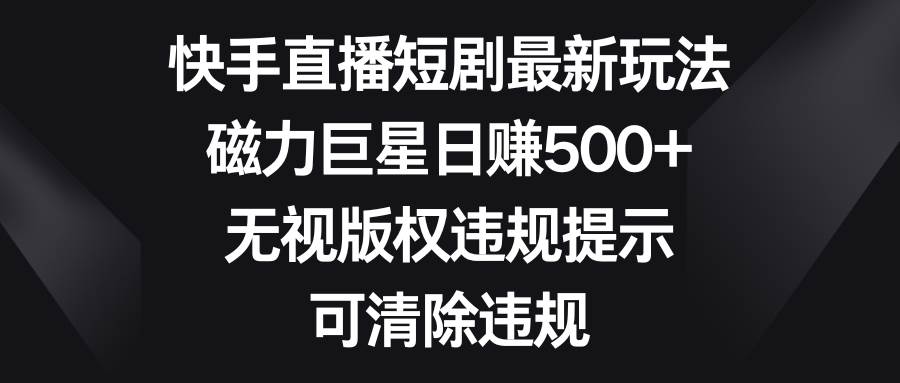 快手直播短剧最新玩法，磁力巨星日赚500+，无视版权违规提示，可清除违规_网创掘金